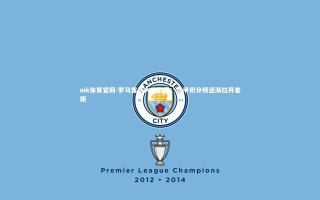 mk体育官网-罗马客场大胜都灵，意甲积分榜逐渐拉开差距