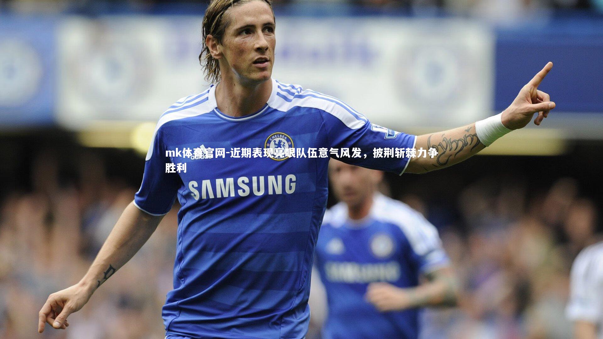 mk体育官网-近期表现亮眼队伍意气风发，披荆斩棘力争胜利-第1张图片-mk体育官网